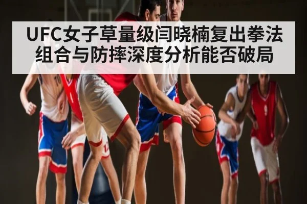 UFC女子草量级闫晓楠复出拳法组合与防摔深度分析能否破局