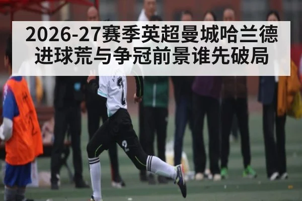 2026-27赛季英超曼城哈兰德进球荒与争冠前景谁先破局